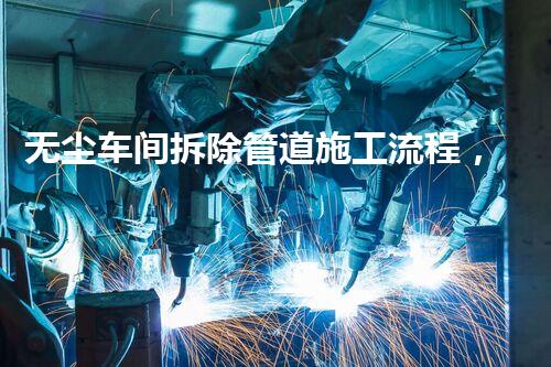 无尘车间拆除管道施工流程，精益求精，环保安全两不误