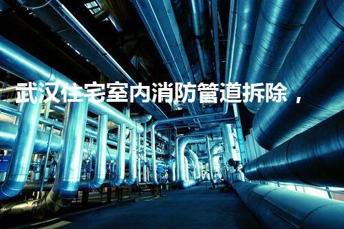 武汉住宅室内消防管道拆除，安全升级，质量生活新篇章