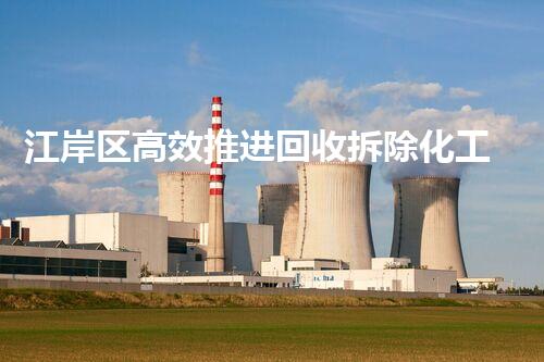 江岸区高效推进回收拆除化工厂工作，助力环保升级转型
