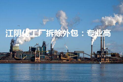 江阴化工厂拆除外包：专业高效，绿色安全典范