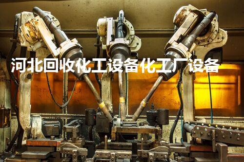 河北回收化工设备化工厂设备拆除回收流程揭秘！如何高效安全拆除并最大化资源回收
