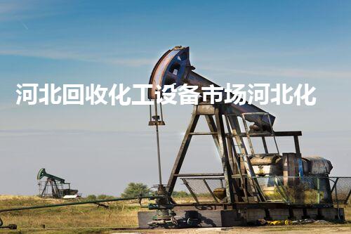 河北回收化工设备市场河北化工设备回收市场潜力巨大这些机会你不能错过