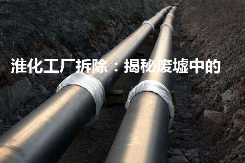 淮化工厂拆除：揭秘废墟中的秘密！