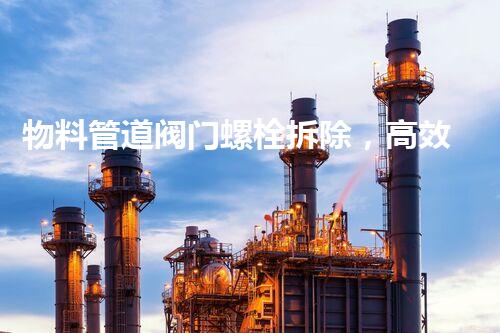 物料管道阀门螺栓拆除，高效安全新方法引领行业革新