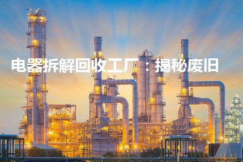 电器拆解回收工厂：揭秘废旧电子产品的神秘转身！