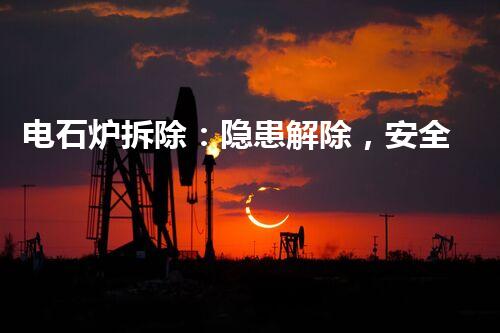 电石炉拆除：隐患解除，安全再生！