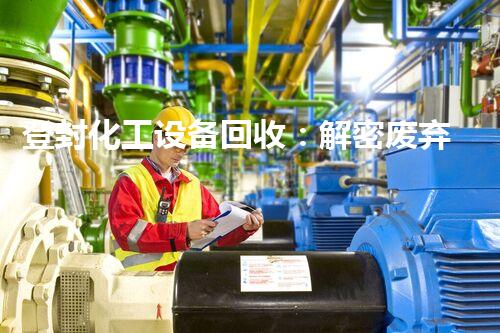 登封化工设备回收：解密废弃之谜，揭秘环保产业的隐藏宝藏！