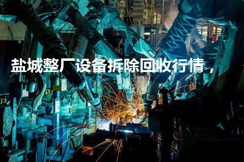 盐城整厂设备拆除回收行情，绿色转型新篇章
