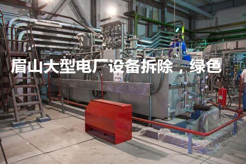 眉山大型电厂设备拆除，绿色转型典范工程