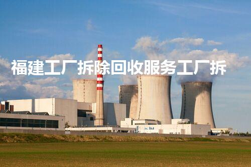 福建工厂拆除回收服务工厂拆除背后的秘密与价值探索