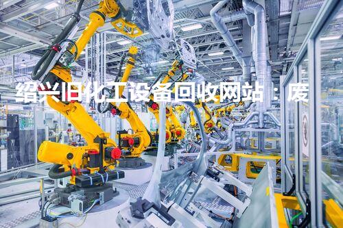 绍兴旧化工设备回收网站：废旧设备如何变废为宝？