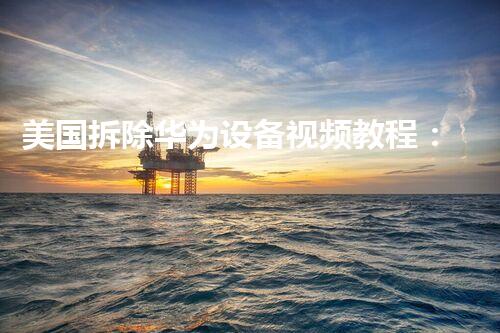美国拆除华为设备视频教程：专业拆解，学习典范