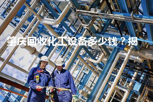 肇庆回收化工设备多少钱？揭秘行业内幕和最新报价！
