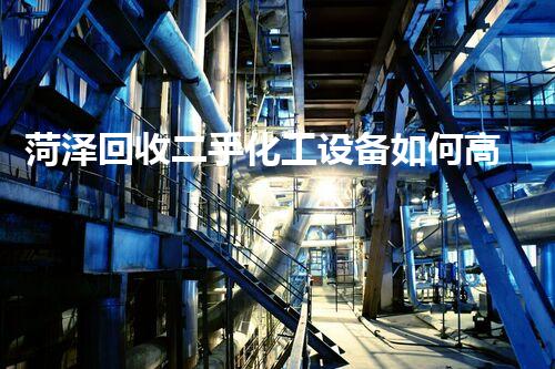 菏泽回收二手化工设备如何高效处理废旧化工设备获取最大价值