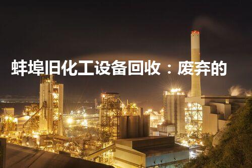 蚌埠旧化工设备回收：废弃的财富，还能焕发新生吗？