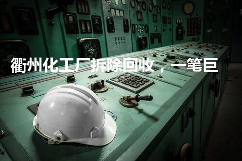 衢州化工厂拆除回收，一笔巨额财富悄然浮现！