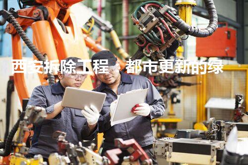 西安拆除工程：都市更新的绿色先锋力量