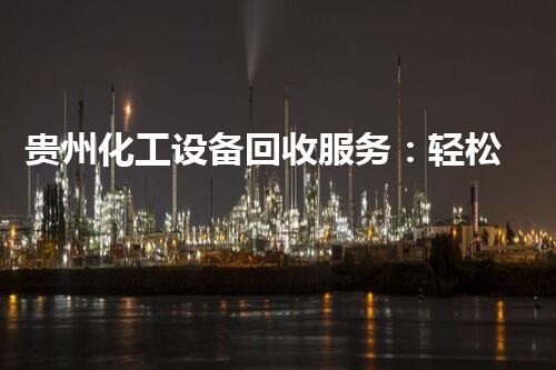 贵州化工设备回收服务：轻松拜访，废旧变宝贝！