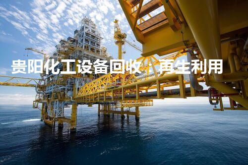 贵阳化工设备回收：再生利用，为环保揭开新篇章！