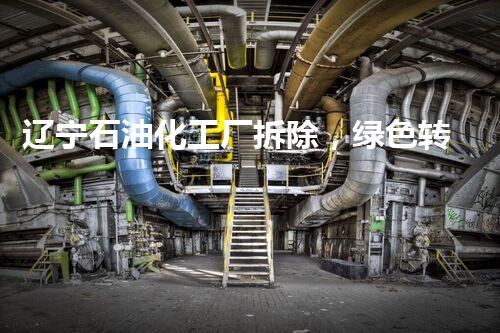辽宁石油化工厂拆除，绿色转型新篇章开启
