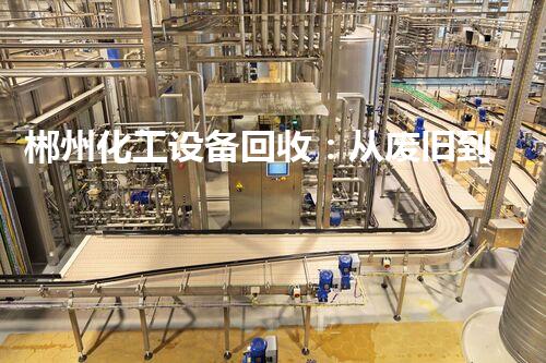 郴州化工设备回收：从废旧到再生，为环保揭开新篇章！