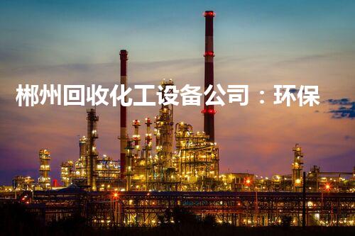 郴州回收化工设备公司：环保产业的领跑者，你知道他们如何实现资源再利用吗？