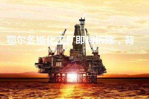 鄂尔多斯化工厂即将拆除，背后隐藏着怎样的故事？