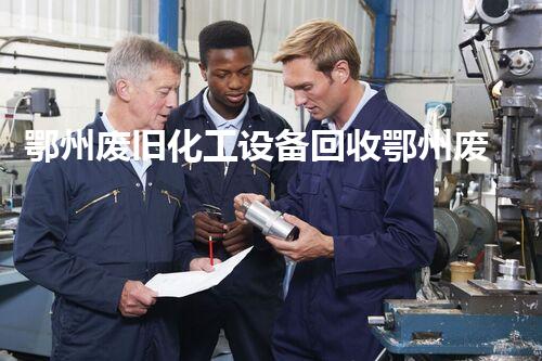 鄂州废旧化工设备回收鄂州废旧化工设备回收新机遇如何把握及环境保护的重要性