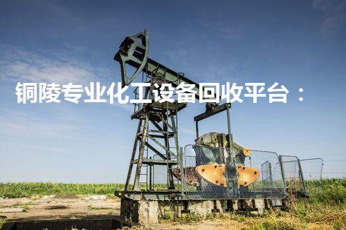 铜陵专业化工设备回收平台：化工行业的绿色革命，你知道吗？