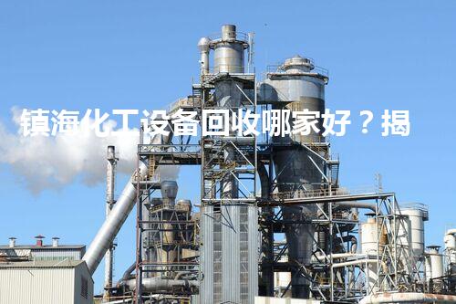 镇海化工设备回收哪家好？揭秘行业内幕让你不再迷茫！