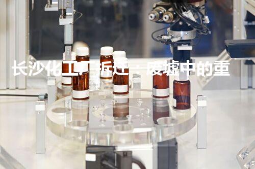 长沙化工厂拆迁：废墟中的重生，谁将承担这个巨大的责任？