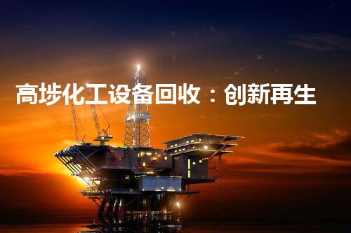 高埗化工设备回收：创新再生，为地球保驾护航！