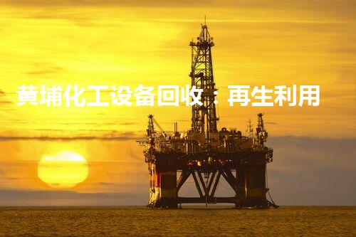 黄埔化工设备回收：再生利用，保护环境，为以后制造新机遇！