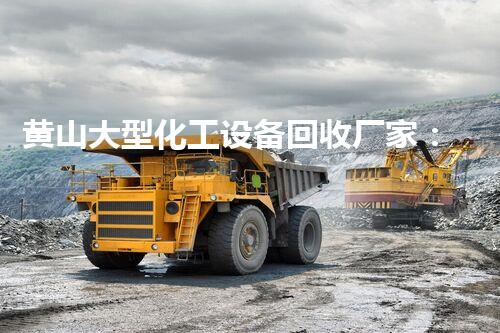 黄山大型化工设备回收厂家：为何成为行业翘楚？