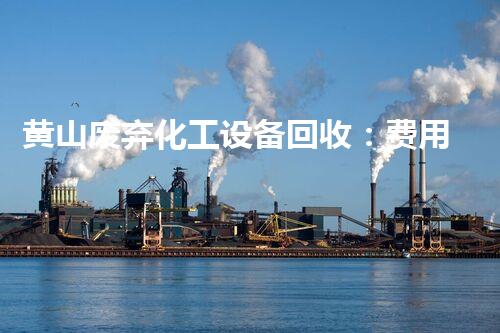 黄山废弃化工设备回收：费用是多少？