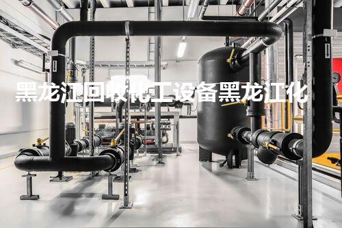 黑龙江回收化工设备黑龙江化工设备回收新趋势揭秘行业潜力与挑战
