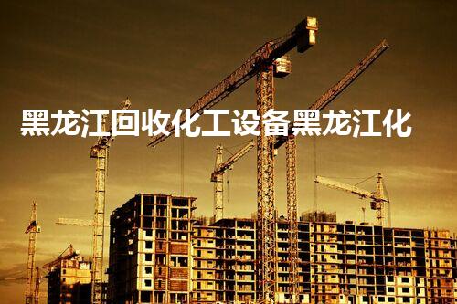 黑龙江回收化工设备黑龙江化工设备回收新风口有哪些潜力和挑战等待突破
